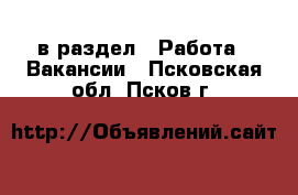  в раздел : Работа » Вакансии . Псковская обл.,Псков г.